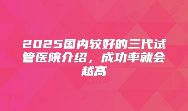 2025国内较好的三代试管医院介绍，成功率就会越高