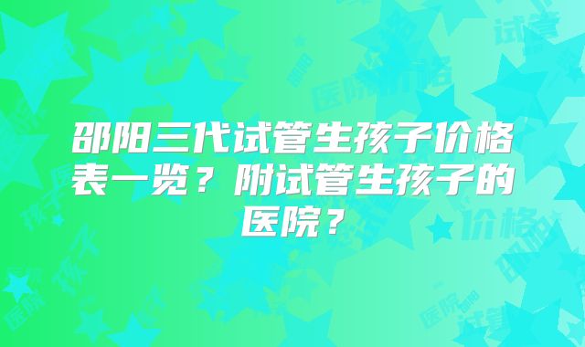 邵阳三代试管生孩子价格表一览？附试管生孩子的医院？