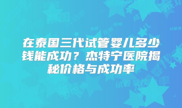 在泰国三代试管婴儿多少钱能成功？杰特宁医院揭秘价格与成功率