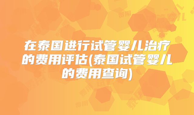 在泰国进行试管婴儿治疗的费用评估(泰国试管婴儿的费用查询)