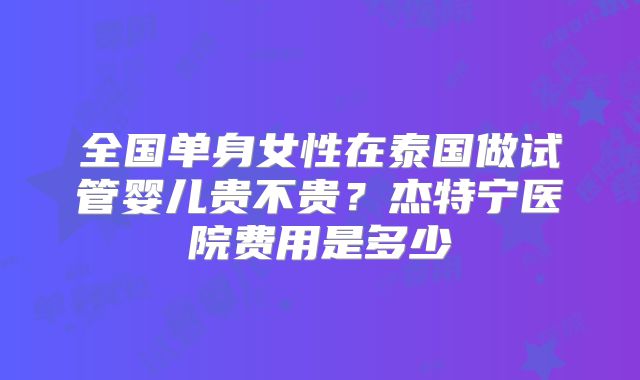 全国单身女性在泰国做试管婴儿贵不贵？杰特宁医院费用是多少