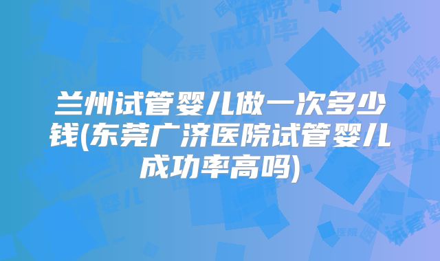 兰州试管婴儿做一次多少钱(东莞广济医院试管婴儿成功率高吗)