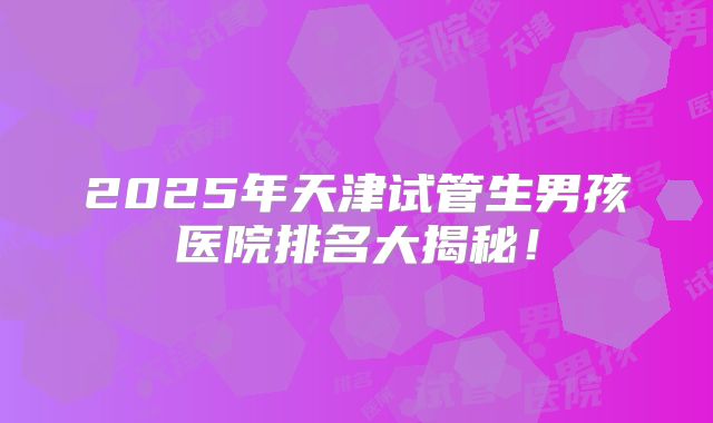 2025年天津试管生男孩医院排名大揭秘!