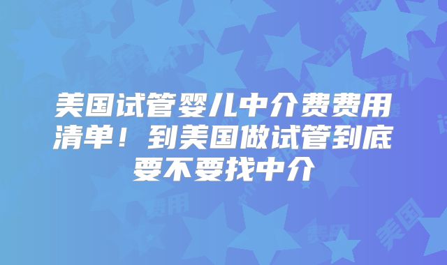 美国试管婴儿中介费费用清单！到美国做试管到底要不要找中介