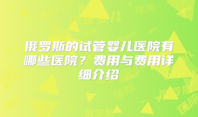 俄罗斯的试管婴儿医院有哪些医院？费用与费用详细介绍