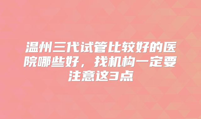 温州三代试管比较好的医院哪些好，找机构一定要注意这3点