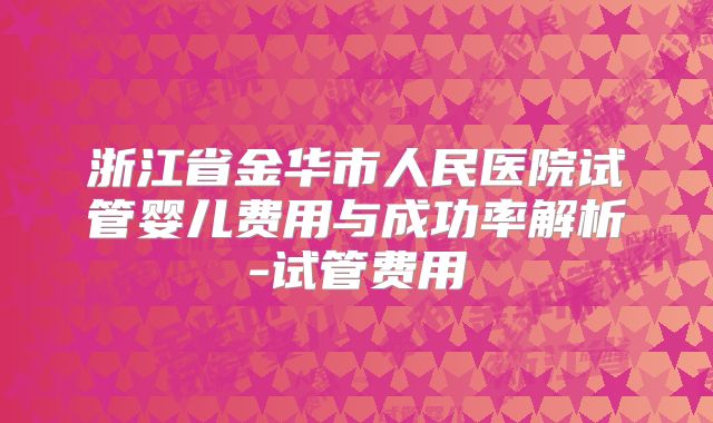 浙江省金华市人民医院试管婴儿费用与成功率解析-试管费用