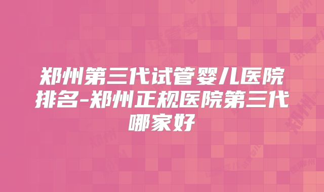 郑州第三代试管婴儿医院排名-郑州正规医院第三代哪家好