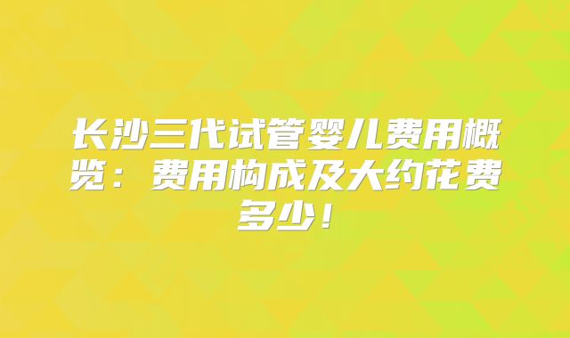 长沙三代试管婴儿费用概览:费用构成及大约花费多少!