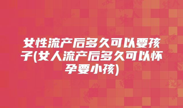 女性流产后多久可以要孩子(女人流产后多久可以怀孕要小孩)