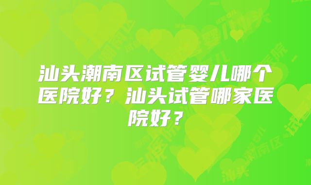 汕头潮南区试管婴儿哪个医院好?汕头试管哪家医院好?