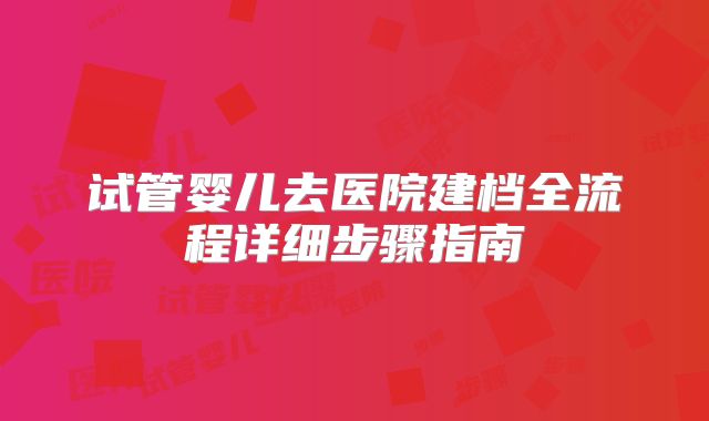 试管婴儿去医院建档全流程详细步骤指南