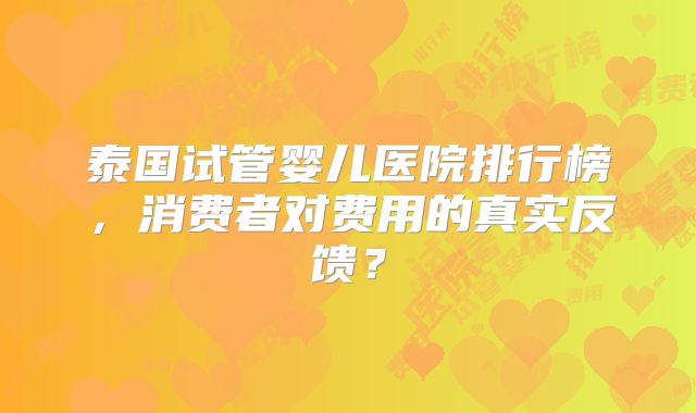 泰国试管婴儿医院排行榜，消费者对费用的真实反馈？