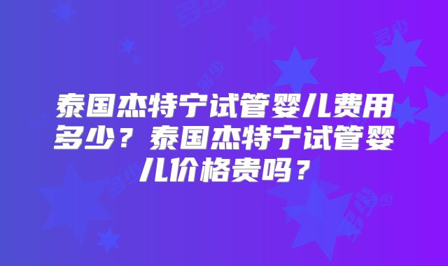泰国杰特宁试管婴儿费用多少？泰国杰特宁试管婴儿价格贵吗？