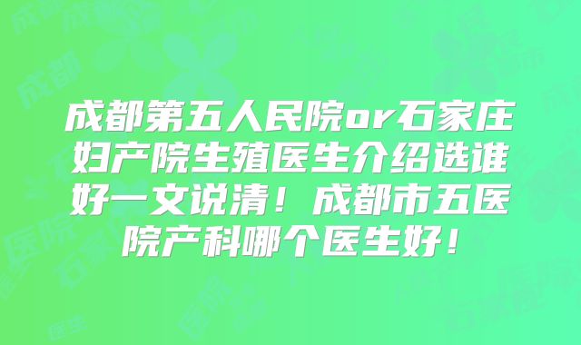 成都第五人民院or石家庄妇产院生殖医生介绍选谁好一文说清！成都市五医院产科哪个医生好！