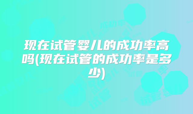 现在试管婴儿的成功率高吗(现在试管的成功率是多少)