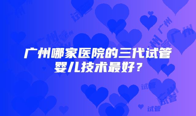 广州哪家医院的三代试管婴儿技术最好?