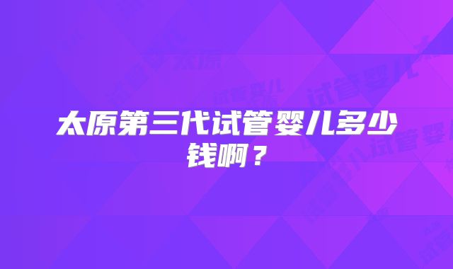 太原第三代试管婴儿多少钱啊？