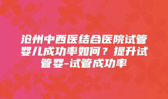 沧州中西医结合医院试管婴儿成功率如何？提升试管婴-试管成功率
