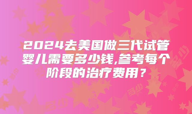 2024去美国做三代试管婴儿需要多少钱,参考每个阶段的治疗费用？