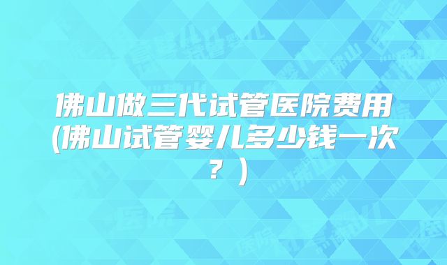 佛山做三代试管医院费用(佛山试管婴儿多少钱一次？)
