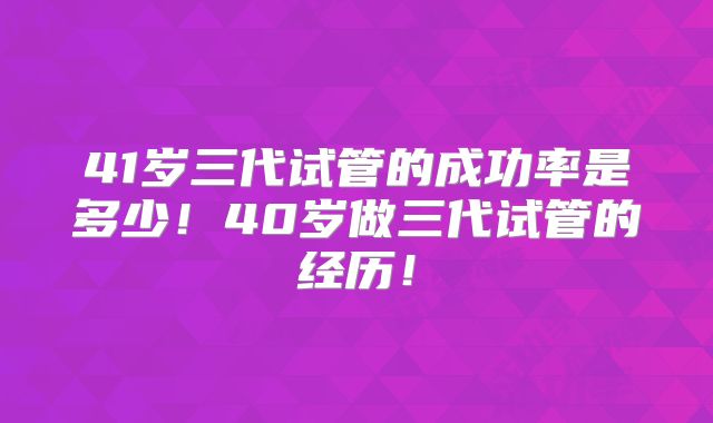 41岁三代试管的成功率是多少！40岁做三代试管的经历！