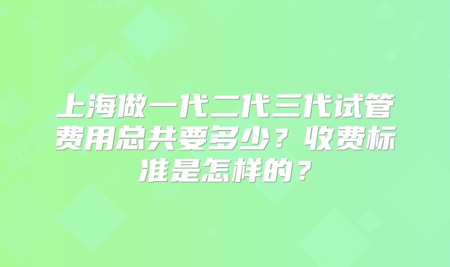上海做一代二代三代试管费用总共要多少？收费标准是怎样的？
