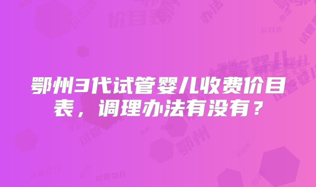鄂州3代试管婴儿收费价目表，调理办法有没有？