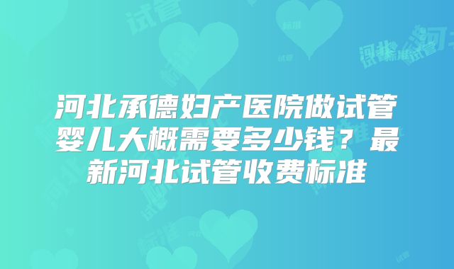 河北承德妇产医院做试管婴儿大概需要多少钱？最新河北试管收费标准