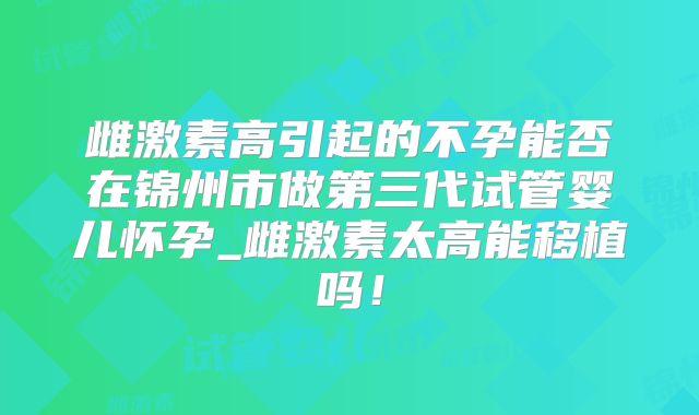 雌激素高引起的不孕能否在锦州市做第三代试管婴儿怀孕_雌激素太高能移植吗！