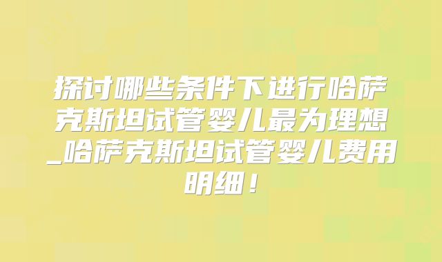 探讨哪些条件下进行哈萨克斯坦试管婴儿最为理想_哈萨克斯坦试管婴儿费用明细！