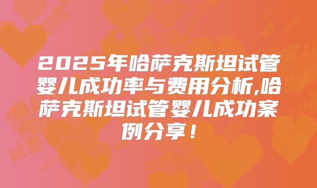2025年哈萨克斯坦试管婴儿成功率与费用分析,哈萨克斯坦试管婴儿成功案例分享！