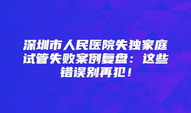 深圳市人民医院失独家庭试管失败案例复盘：这些错误别再犯！