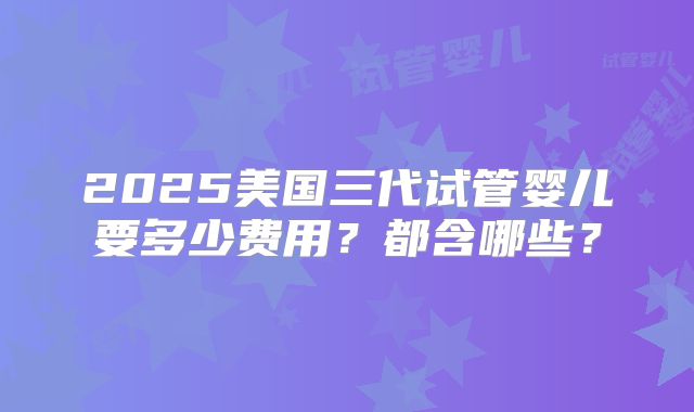 2025美国三代试管婴儿要多少费用？都含哪些？