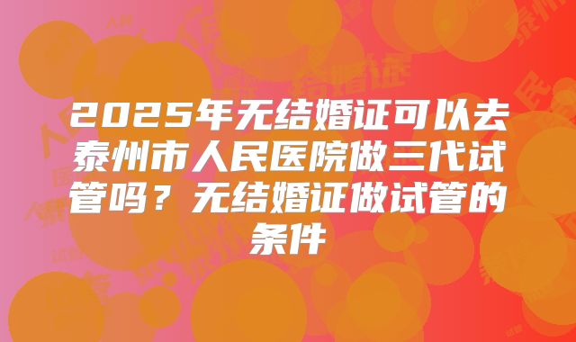 2025年无结婚证可以去泰州市人民医院做三代试管吗？无结婚证做试管的条件