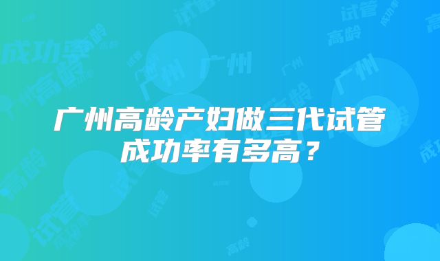 广州高龄产妇做三代试管成功率有多高?