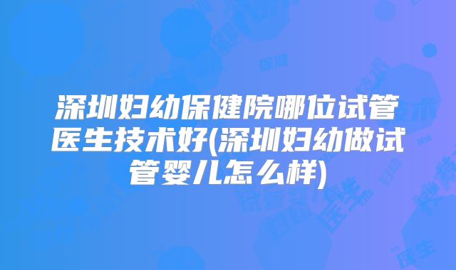 深圳妇幼保健院哪位试管医生技术好(深圳妇幼做试管婴儿怎么样)