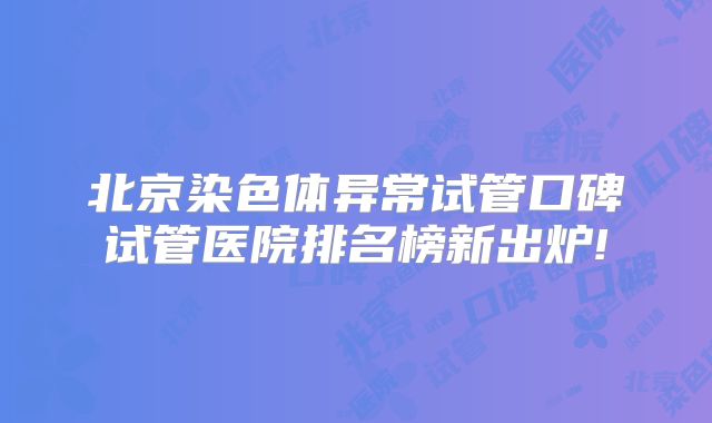 北京染色体异常试管口碑试管医院排名榜新出炉!