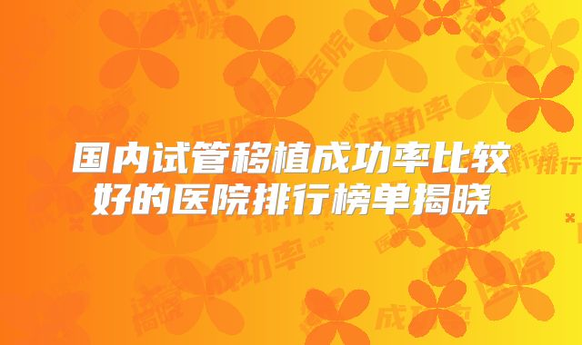 国内试管移植成功率比较好的医院排行榜单揭晓