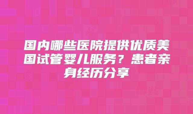 国内哪些医院提供优质美国试管婴儿服务？患者亲身经历分享