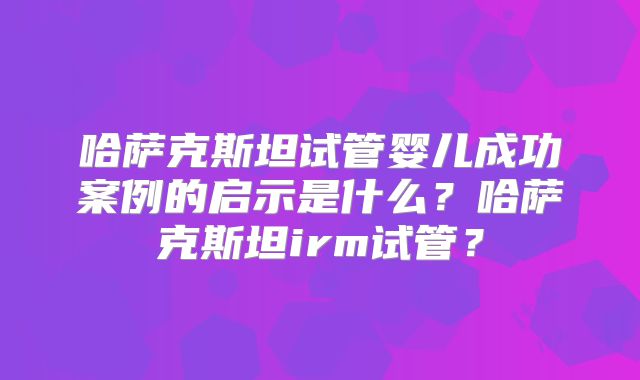 哈萨克斯坦试管婴儿成功案例的启示是什么？哈萨克斯坦irm试管？