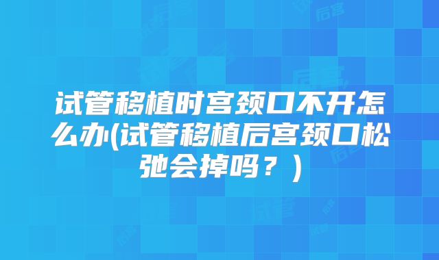 试管移植时宫颈口不开怎么办(试管移植后宫颈口松弛会掉吗？)