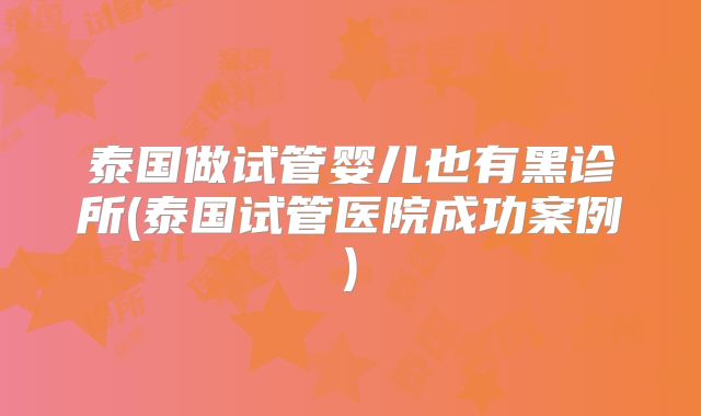 泰国做试管婴儿也有黑诊所(泰国试管医院成功案例)