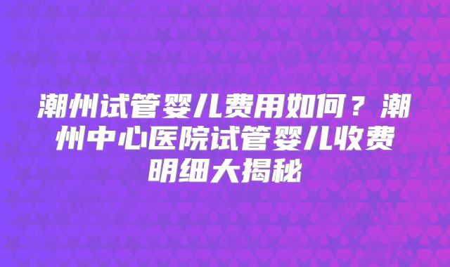 潮州试管婴儿费用如何?潮州中心医院试管婴儿收费明细大揭秘