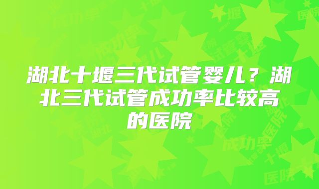 湖北十堰三代试管婴儿？湖北三代试管成功率比较高的医院