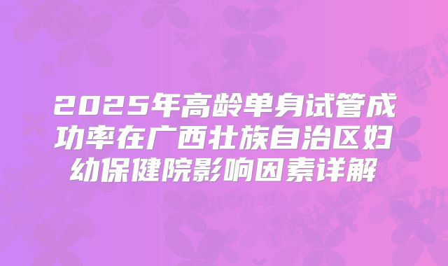 2025年高龄单身试管成功率在广西壮族自治区妇幼保健院影响因素详解