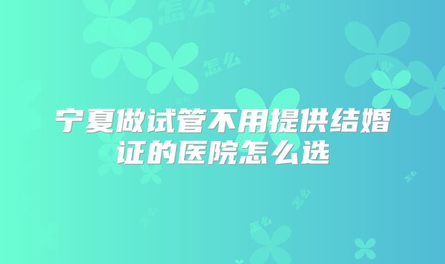 宁夏做试管不用提供结婚证的医院怎么选