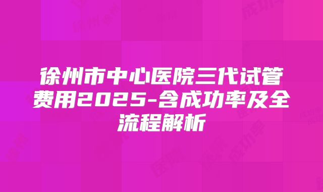 徐州市中心医院三代试管费用2025-含成功率及全流程解析