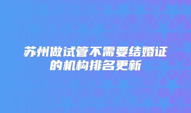 苏州做试管不需要结婚证的机构排名更新
