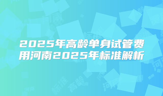 2025年高龄单身试管费用河南2025年标准解析